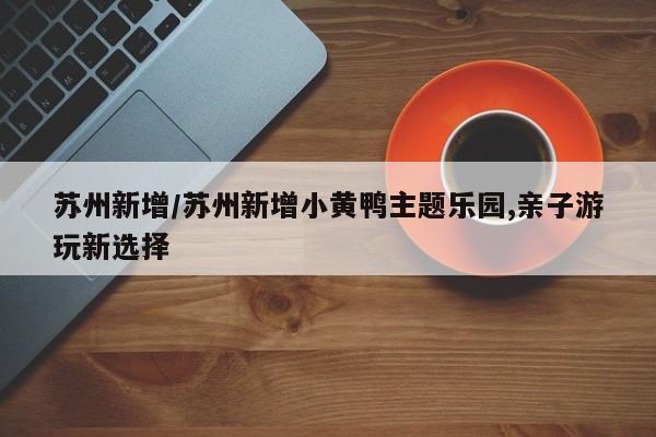 苏州新增/苏州新增小黄鸭主题乐园,亲子游玩新选择