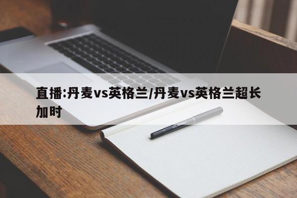直播:丹麦vs英格兰/丹麦vs英格兰超长加时
