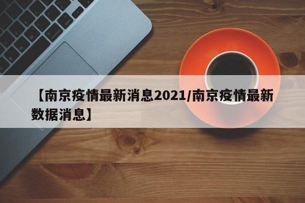 【南京疫情最新消息2021/南京疫情最新数据消息】