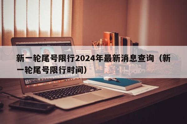 新一轮尾号限行2024年最新消息查询（新一轮尾号限行时间）