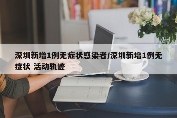 深圳新增1例无症状感染者/深圳新增1例无症状 活动轨迹