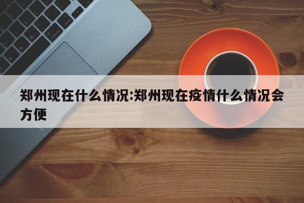 郑州现在什么情况:郑州现在疫情什么情况会方便