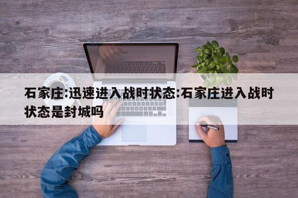 石家庄:迅速进入战时状态:石家庄进入战时状态是封城吗