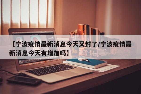 【宁波疫情最新消息今天又封了/宁波疫情最新消息今天有增加吗】