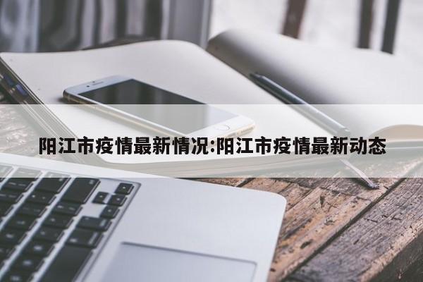 阳江市疫情最新情况:阳江市疫情最新动态