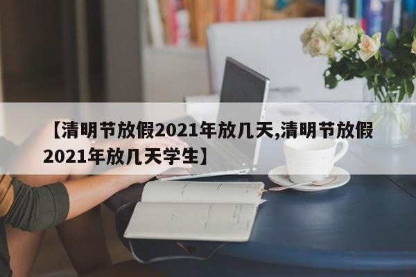 【清明节放假2021年放几天,清明节放假2021年放几天学生】