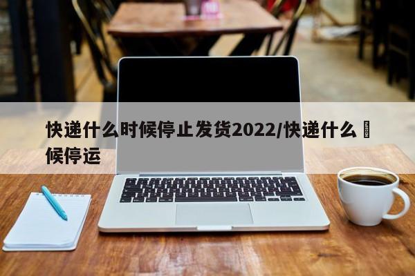 快递什么时候停止发货2022/快递什么吋候停运