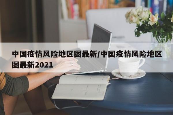 中国疫情风险地区图最新/中国疫情风险地区图最新2021
