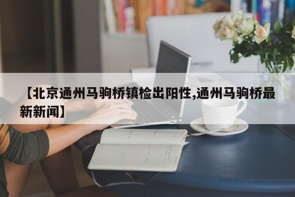 【北京通州马驹桥镇检出阳性,通州马驹桥最新新闻】