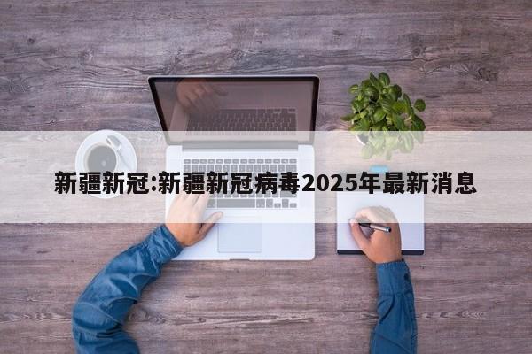 新疆新冠:新疆新冠病毒2025年最新消息