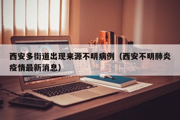 西安多街道出现来源不明病例(西安不明肺炎疫情最新消息)