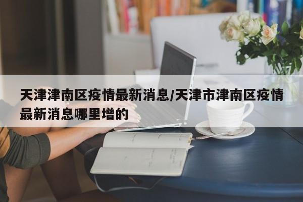 天津津南区疫情最新消息/天津市津南区疫情最新消息哪里增的