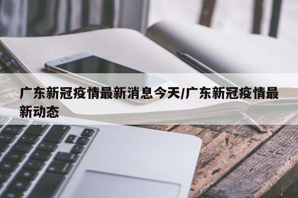 广东新冠疫情最新消息今天/广东新冠疫情最新动态