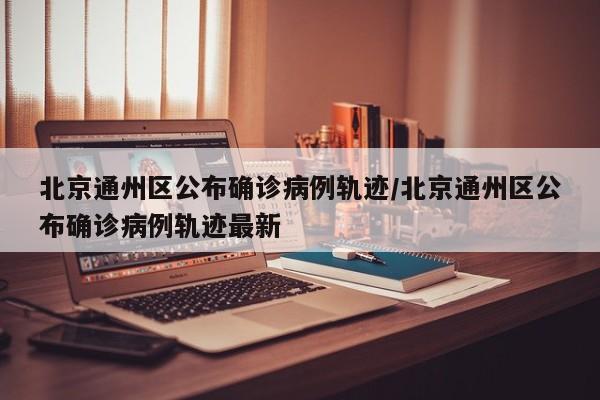 北京通州区公布确诊病例轨迹/北京通州区公布确诊病例轨迹最新