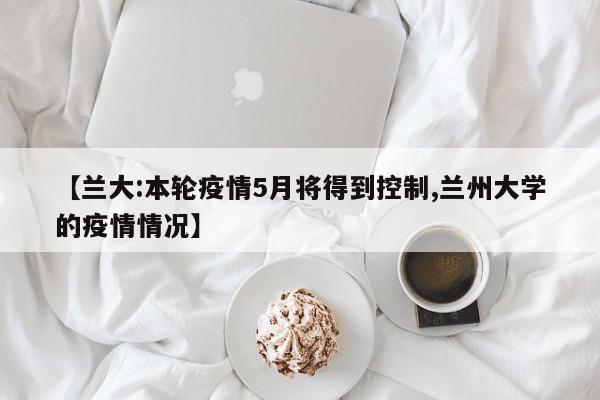【兰大:本轮疫情5月将得到控制,兰州大学的疫情情况】