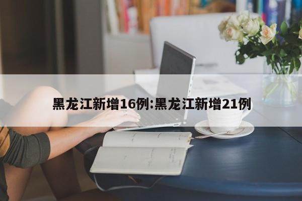 黑龙江新增16例:黑龙江新增21例