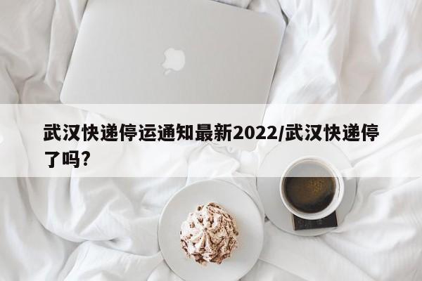 武汉快递停运通知最新2022/武汉快递停了吗?