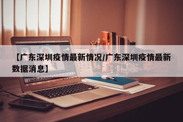 【广东深圳疫情最新情况/广东深圳疫情最新数据消息】