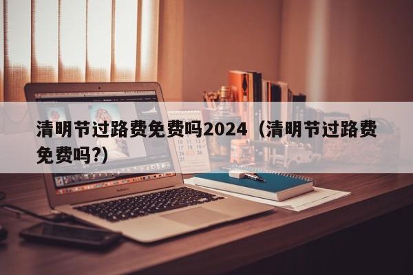 清明节过路费免费吗2024(清明节过路费免费吗?)