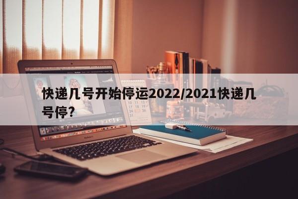 快递几号开始停运2022/2021快递几号停?
